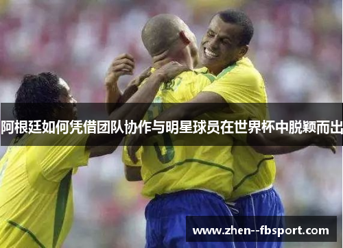 阿根廷如何凭借团队协作与明星球员在世界杯中脱颖而出