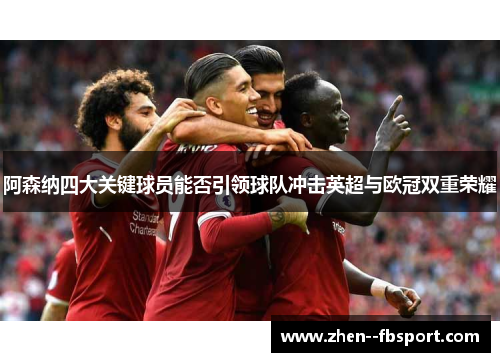 阿森纳四大关键球员能否引领球队冲击英超与欧冠双重荣耀