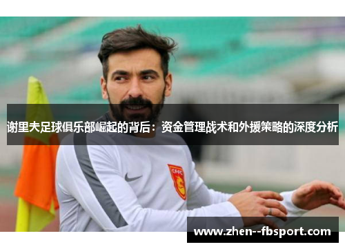 谢里夫足球俱乐部崛起的背后：资金管理战术和外援策略的深度分析