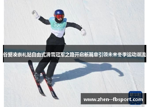 谷爱凌崇礼站自由式滑雪冠军之路开启新篇章引领未来冬季运动潮流