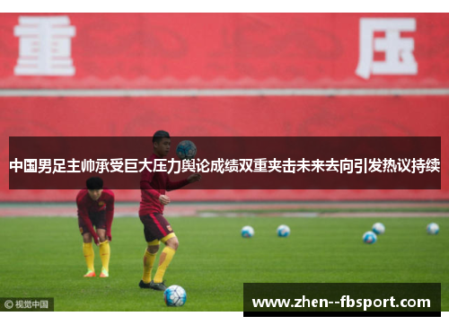 中国男足主帅承受巨大压力舆论成绩双重夹击未来去向引发热议持续