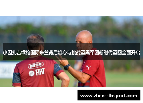 小因扎吉续约国际米兰背后雄心与挑战蓝黑军团新时代蓝图全面开启