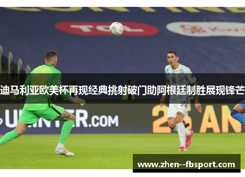 迪马利亚欧美杯再现经典挑射破门助阿根廷制胜展现锋芒