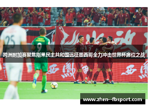 跨洲附加赛聚焦刚果民主共和国远征墨西哥全力冲击世界杯席位之战 跨洲附加赛聚焦刚果民主共和国远征墨西哥全力冲击世界杯席位之战