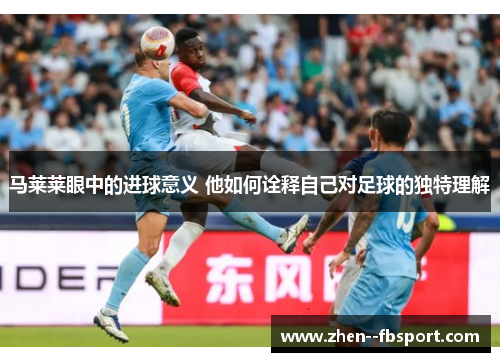 马莱莱眼中的进球意义 他如何诠释自己对足球的独特理解