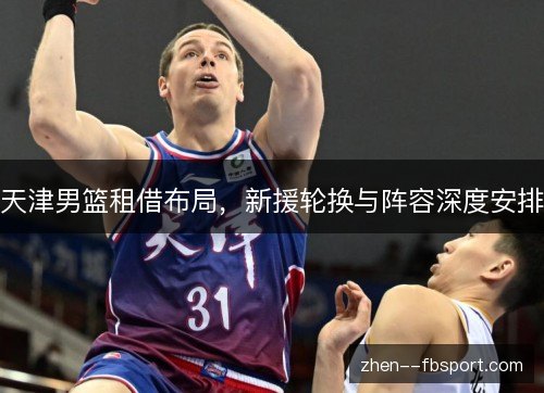天津男篮租借布局,新援轮换与阵容深度安排 天津男篮租借布局,新援轮换与阵容深度安排