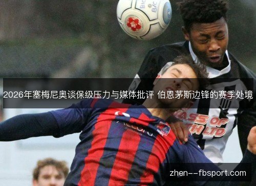 2026年塞梅尼奥谈保级压力与媒体批评 伯恩茅斯边锋的赛季处境 2026年塞梅尼奥谈保级压力与媒体批评 伯恩茅斯边锋的赛季处境
